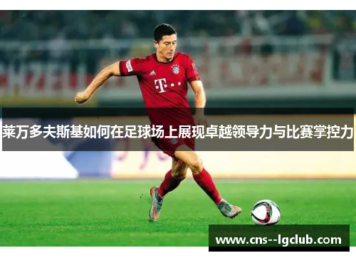 莱万多夫斯基如何在足球场上展现卓越领导力与比赛掌控力