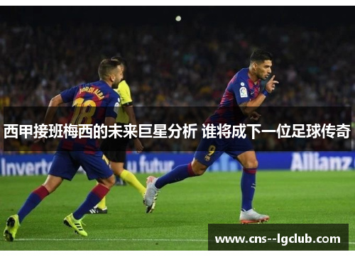 西甲接班梅西的未来巨星分析 谁将成下一位足球传奇