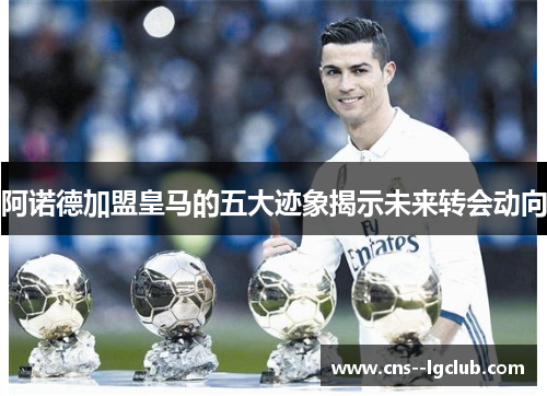 阿诺德加盟皇马的五大迹象揭示未来转会动向