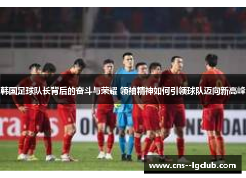韩国足球队长背后的奋斗与荣耀 领袖精神如何引领球队迈向新高峰