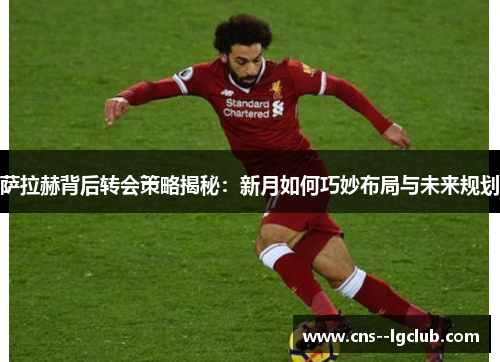 萨拉赫背后转会策略揭秘：新月如何巧妙布局与未来规划