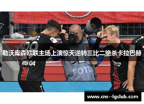 勒沃库森欧联主场上演惊天逆转三比二绝杀卡拉巴赫 勒沃库森欧联主场上演惊天逆转三比二绝杀卡拉巴赫