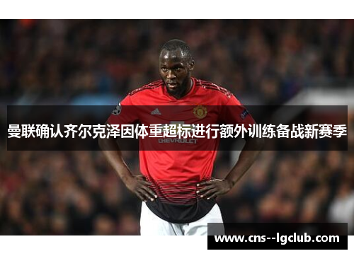 曼联确认齐尔克泽因体重超标进行额外训练备战新赛季