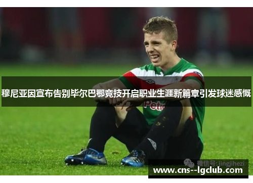 穆尼亚因宣布告别毕尔巴鄂竞技开启职业生涯新篇章引发球迷感慨 穆尼亚因宣布告别毕尔巴鄂竞技开启职业生涯新篇章引发球迷感慨