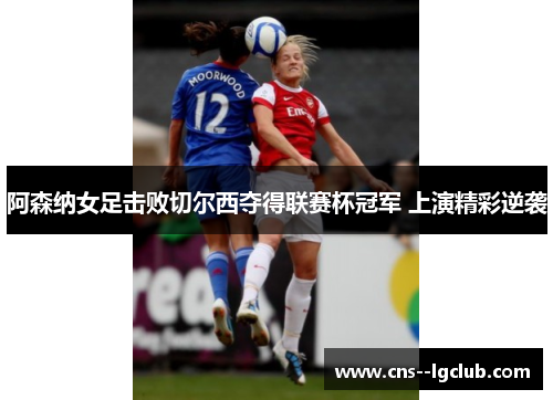 阿森纳女足击败切尔西夺得联赛杯冠军 上演精彩逆袭 阿森纳女足击败切尔西夺得联赛杯冠军 上演精彩逆袭