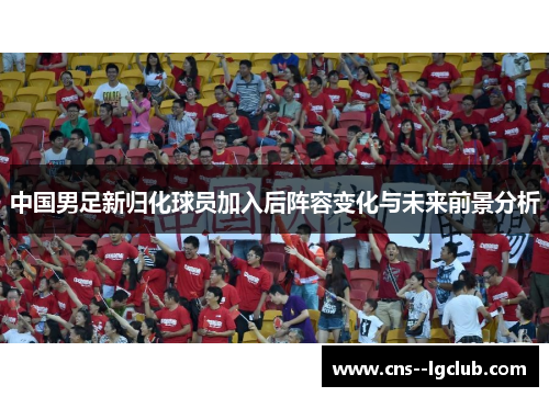 中国男足新归化球员加入后阵容变化与未来前景分析 中国男足新归化球员加入后阵容变化与未来前景分析