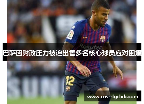 巴萨因财政压力被迫出售多名核心球员应对困境 巴萨因财政压力被迫出售多名核心球员应对困境